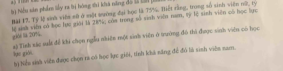 Tỉnh x
b) Nếu sân phẩm lấy ra bị hóng thì khá năng đó là sản phi
Bài 17. Tỷ lệ sinh viên nữ ở một trường đại học là 75%. Biết rằng, trong số sinh viên nữ, tỷ
lệ sinh viến có học lực giới là 28%; còn trong số sinh viên nam, tỷ lệ sinh viên có học lực
giới là 20%.
a) Tính xác suất để khi chọn ngẫu nhiên một sinh viên ở trường đó thì được sinh viên có học
lực giói.
b) Nếu sinh viên được chọn ra có học lực giỏi, tính khả năng đế đó là sinh viên nam.