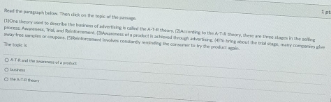 Read the paragraph below. Then click on the topic of the passage. 
(1)One theory used to describe the business of advertising is called the A-T-R theory. (2)According to the A-T-R theory, there are three stages in the selling 
away free samples or coupons. (5)Reinforcement involves constantly reminding the consumer to try the product again. process: Awareness, Trial, and Reinforcement. (3)Awareness of a product is achieved through advertising. (4)To bring about the trial stage, many companies give 
The topkc is 
A-T-Rt and the awareness of a groduct 
business 
the A. T-R thear