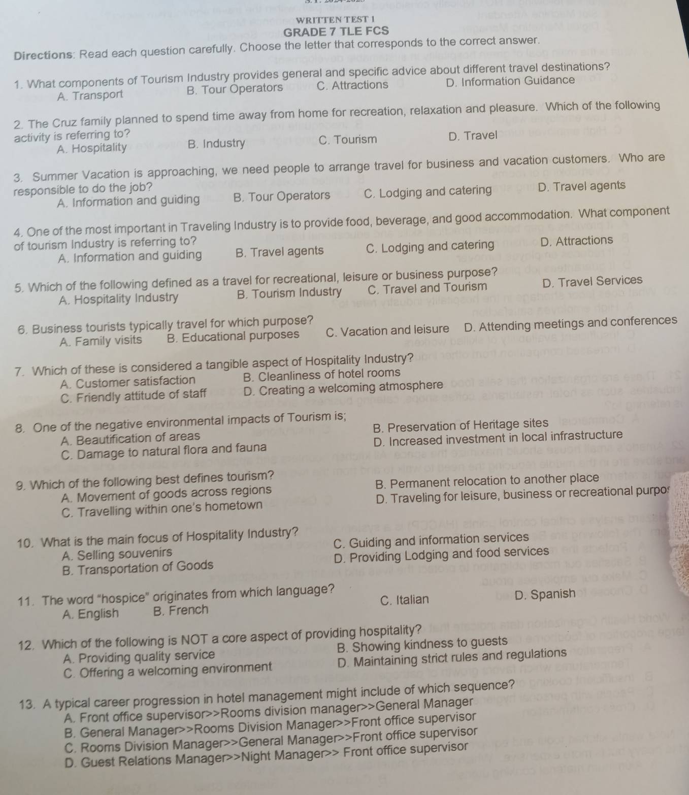 WRITTEN TEST 1
GRADE 7 TLE FCS
Directions: Read each question carefully. Choose the letter that corresponds to the correct answer.
1. What components of Tourism Industry provides general and specific advice about different travel destinations?
A. Transport B. Tour Operators C. Attractions D. Information Guidance
2. The Cruz family planned to spend time away from home for recreation, relaxation and pleasure. Which of the following
activity is referring to? C. Tourism D. Travel
A. Hospitality B. Industry
3. Summer Vacation is approaching, we need people to arrange travel for business and vacation customers. Who are
responsible to do the job?
A. Information and guiding B. Tour Operators C. Lodging and catering D. Travel agents
4. One of the most important in Traveling Industry is to provide food, beverage, and good accommodation. What component
of tourism Industry is referring to?
A. Information and guiding B. Travel agents C. Lodging and catering D. Attractions
5. Which of the following defined as a travel for recreational, leisure or business purpose?
A. Hospitality Industry B. Tourism Industry C. Travel and Tourism D. Travel Services
6. Business tourists typically travel for which purpose?
A. Family visits B. Educational purposes C. Vacation and leisure D. Attending meetings and conferences
7. Which of these is considered a tangible aspect of Hospitality Industry?
A. Customer satisfaction B. Cleanliness of hotel rooms
C. Friendly attitude of staff D. Creating a welcoming atmosphere
8. One of the negative environmental impacts of Tourism is;
A. Beautification of areas B. Preservation of Heritage sites
C. Damage to natural flora and fauna D. Increased investment in local infrastructure
9. Which of the following best defines tourism?
A. Movement of goods across regions B. Permanent relocation to another place
C. Travelling within one's hometown D. Traveling for leisure, business or recreational purpo
10. What is the main focus of Hospitality Industry?
A. Selling souvenirs C. Guiding and information services
B. Transportation of Goods D. Providing Lodging and food services
11. The word “hospice” originates from which language?
C. Italian
A. English B. French D. Spanish
12. Which of the following is NOT a core aspect of providing hospitality?
A. Providing quality service B. Showing kindness to guests
C. Offering a welcoming environment D. Maintaining strict rules and regulations
13. A typical career progression in hotel management might include of which sequence?
A. Front office supervisor>>Rooms division manager>>General Manager
B. General Manager>>Rooms Division Manager>>Front office supervisor
C. Rooms Division Manager>>General Manager>>Front office supervisor
D. Guest Relations Manager>>Night Manager>> Front office supervisor