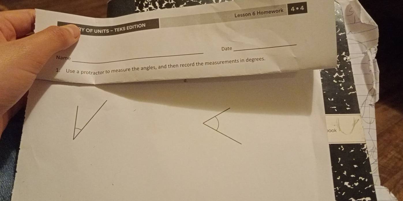 Lesson 6 Homework 4· 4 
?Y OF UNITS — TEKS EDITION 
Date 
_ 
Name 
_ 
1. Use a protractor to measure the angles, and then record the measurements in degrees. 
d. 
)ook