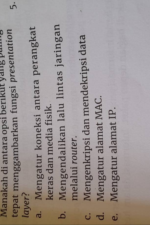 Manakah di antara opsi berikut yang pan
tepat menggambarkan fungsi presentation 5.
layer?
a. Mengatur koneksi antara perangkat
keras dan media fisik.
b. Mengendalikan lalu lintas jaringan
melalui router.
c. Mengenkripsi dan mendekripsi data
d. Mengatur alamat MAC.
e. Mengatur alamat IP.