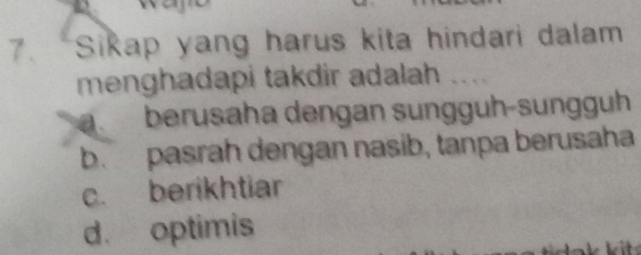 “Sikap yang harus kita hindari dalam
menghadapi takdir adalah ....
1 berusaha dengan sunggüh-sungguh
b. pasrah dengan nasib, tanpa berusaha
c. berikhtiar
d. optimis