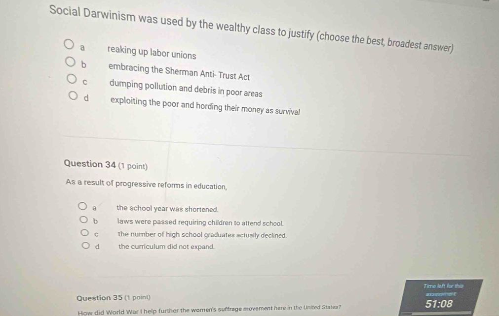 Social Darwinism was used by the wealthy class to justify (choose the best, broadest answer)
a reaking up labor unions
b embracing the Sherman Anti- Trust Act
C dumping pollution and debris in poor areas
d exploiting the poor and hording their money as survival
Question 34 (1 point)
As a result of progressive reforms in education,
a the school year was shortened.
b laws were passed requiring children to attend school.
C the number of high school graduates actually declined.
d the curriculum did not expand.
Time left for this
Question 35 (1 point) assessment
How did World War I help further the women's suffrage movement here in the United States? 51:08