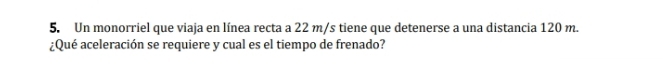 Un monorriel que viaja en línea recta a 22 m/s tiene que detenerse a una distancia 120 m. 
¿Qué aceleración se requiere y cual es el tiempo de frenado?