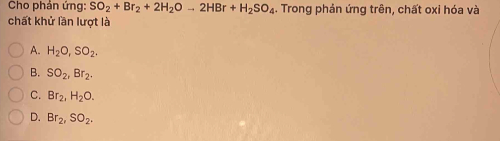 Cho phản ứng: SO_2+Br_2+2H_2Oto 2HBr+H_2SO_4. Trong phản ứng trên, chất oxi hóa và
chất khử lần lượt là
A. H_2O, SO_2.
B. SO_2, Br_2.
C. Br_2, H_2O.
D. Br_2, SO_2.