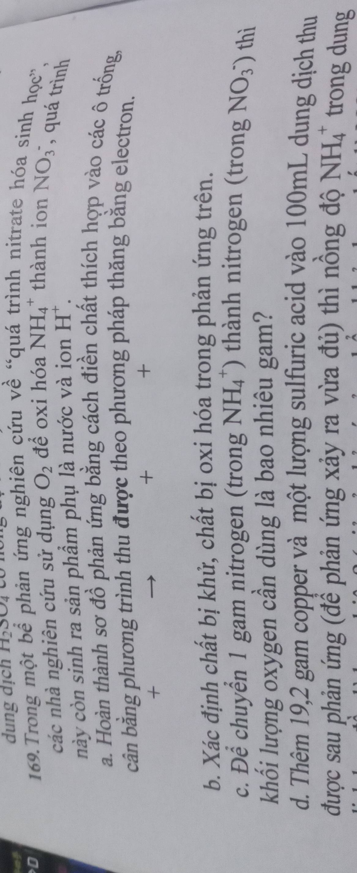 ot 
dung dịch H_2SO_4
D 
169.Trong một bể phản ứng nghiên cứu về “c inh nitrate hóa sinh học', 
các nhà nghiên cứu sử dụng O_2 để oxi hóa NH_4^(+ thành ion NO(_3)^-) , quá trình 
này còn sinh ra sản phẩm phụ là nước và ion H^+. 
a. Hoàn thành sơ đồ phản ứng bằng cách điền chất thích hợp vào các ô trống, 
cân bằng phương trình thu được theo phương pháp thăng bằng electron. 
+ 
+ 
+ 
b. Xác định chất bị khử, chất bị oxi hóa trong phản ứng trên. 
c. Để chuyển 1 gam nitrogen (trong NH_4^(+) thành nitrogen (trong NO(_3)^-)) thì 
khối lượng oxygen cần dùng là bao nhiêu gam? 
d. Thêm 19, 2 gam copper và một lượng sulfuric acid vào 100mL dung dịch thu 
được sau phản ứng (để phản ứng xảy ra vừa đủ) thì nồng độ NH_4^+ trong dung