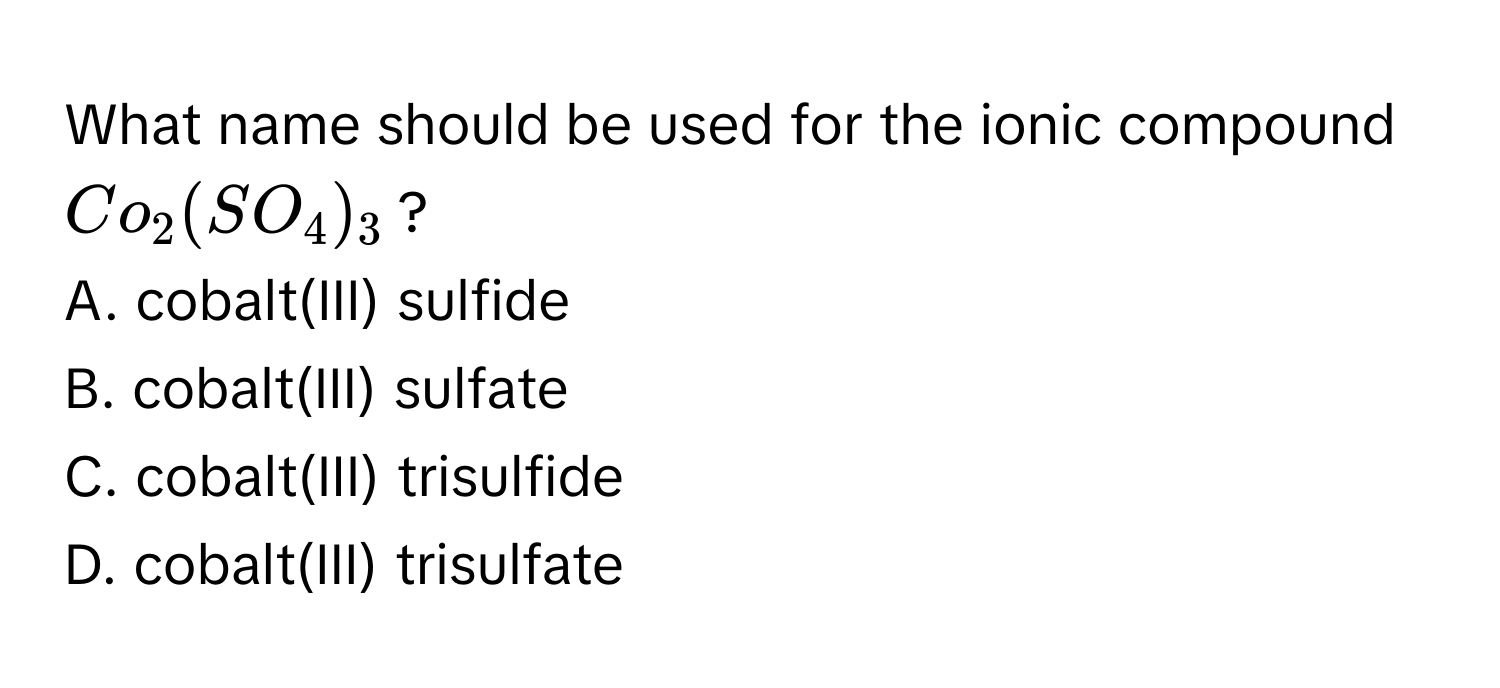 What name should be used for the ionic compound $Co_2(SO_4)_3$?
A. cobalt(III) sulfide
B. cobalt(III) sulfate
C. cobalt(III) trisulfide
D. cobalt(III) trisulfate