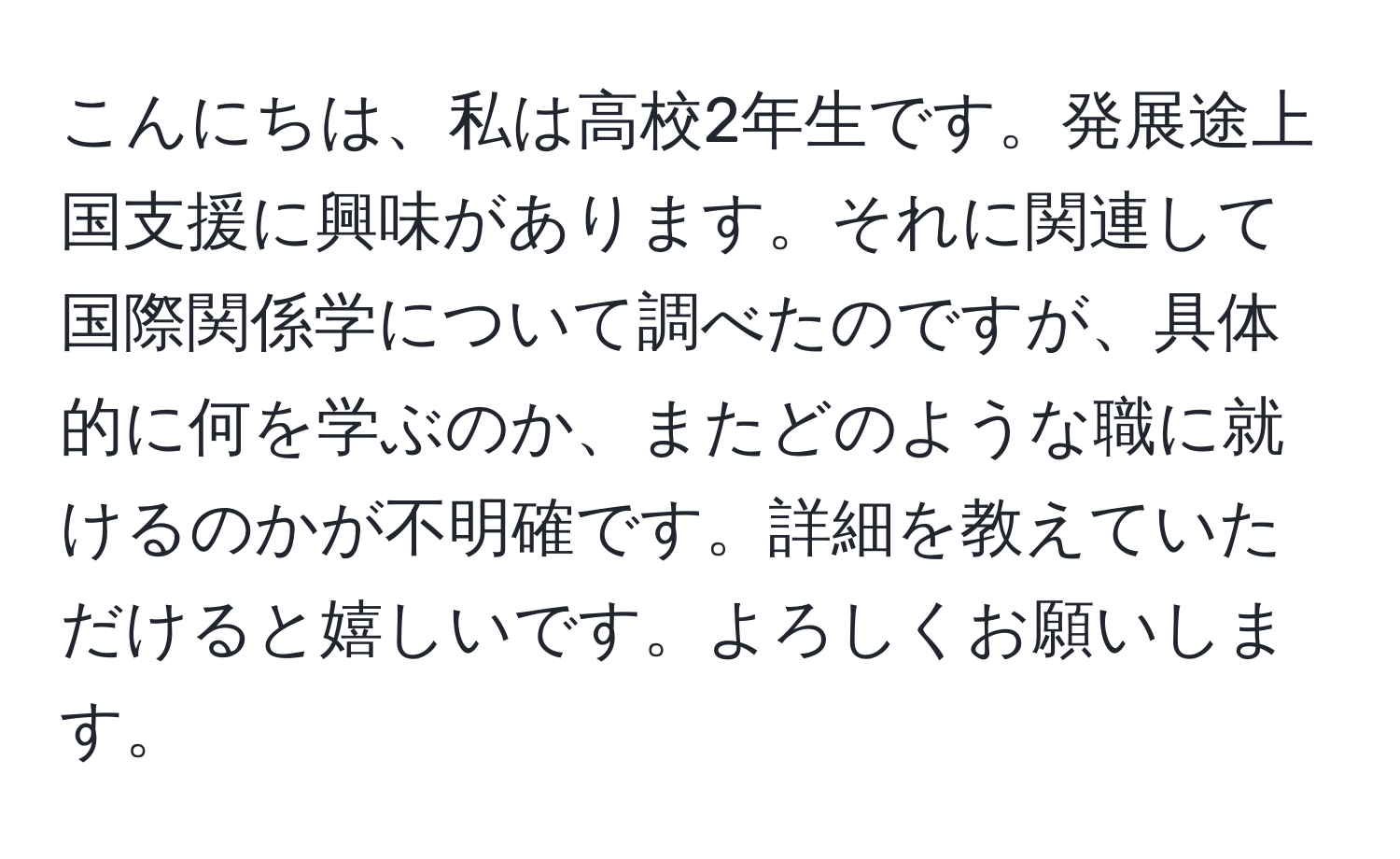 こんにちは、私は高校2年生です。発展途上国支援に興味があります。それに関連して国際関係学について調べたのですが、具体的に何を学ぶのか、またどのような職に就けるのかが不明確です。詳細を教えていただけると嬉しいです。よろしくお願いします。