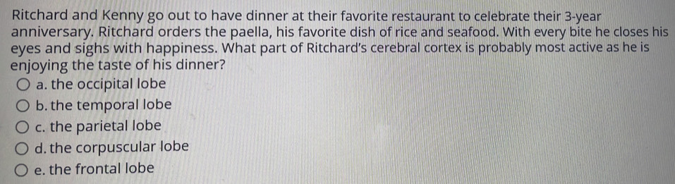 Ritchard and Kenny go out to have dinner at their favorite restaurant to celebrate their 3-year
anniversary. Ritchard orders the paella, his favorite dish of rice and seafood. With every bite he closes his
eyes and sighs with happiness. What part of Ritchard’s cerebral cortex is probably most active as he is
enjoying the taste of his dinner?
a. the occipital lobe
b. the temporal lobe
c. the parietal lobe
d. the corpuscular lobe
e. the frontal lobe