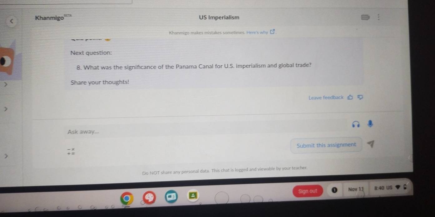 Khanmigo US Imperialism 
Khanmigo makes mistakes sometimes. Here's why □^7
Next question: 
8. What was the significance of the Panama Canal for U.S. imperialism and global trade? 
Share your thoughts! 
Leave feedback 
Ask away... 
Submit this assignment 
Do NOT share any personal data. This chat is logged and viewable by your teacher. 
Sign out Nov 1] 8:40 US