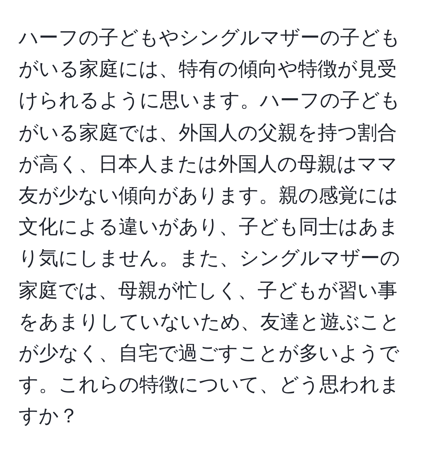 ハーフの子どもやシングルマザーの子どもがいる家庭には、特有の傾向や特徴が見受けられるように思います。ハーフの子どもがいる家庭では、外国人の父親を持つ割合が高く、日本人または外国人の母親はママ友が少ない傾向があります。親の感覚には文化による違いがあり、子ども同士はあまり気にしません。また、シングルマザーの家庭では、母親が忙しく、子どもが習い事をあまりしていないため、友達と遊ぶことが少なく、自宅で過ごすことが多いようです。これらの特徴について、どう思われますか？