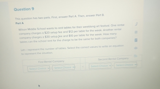 This question has two parts. First, answer Part A. Then, answer Part B. 
Part A 
Wilson Middle School wants to rent tables for their weeklong art festival. One rental 
company charges a $20 setup fee and $12 per table for the week. Another rentai 
company charges a $30 setup fee and $10 per table for the week. How many 
tables can the school rent for the charge to be the same for both companies? 
Let c represent the number of tables. Select the correct values to write an equation 
to represent the situation.