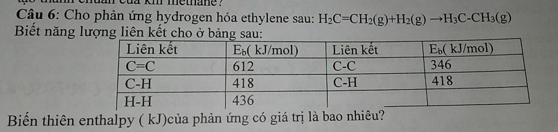 cua km metnane .
Câu 6: Cho phản ứng hydrogen hóa ethylene sau: H_2C=CH_2(g)+H_2(g)to H_3C-CH_3(g)
Biết năng lượng liên kết cho ở bảng sau:
Biến thiên enthalpy ( kJ)của phản ứng có giá trị là bao nhiêu?