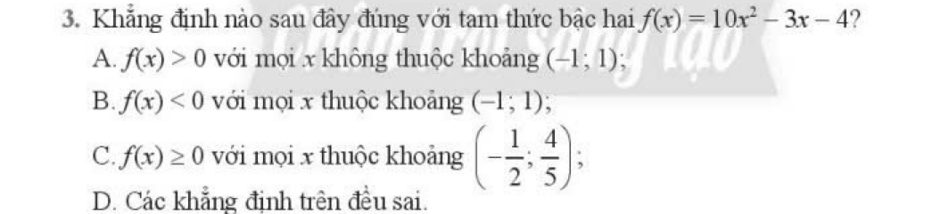 Khẳng định nào sau đây đúng với tam thức bậc hai f(x)=10x^2-3x-4 2
A. f(x)>0 với mọi x không thuộc khoảng (-1;1);
B. f(x)<0</tex> với mọi x thuộc khoảng (-1;1)
C. f(x)≥ 0 với mọi x thuộc khoảng (- 1/2 ; 4/5 );
D. Các khẳng định trên đều sai.