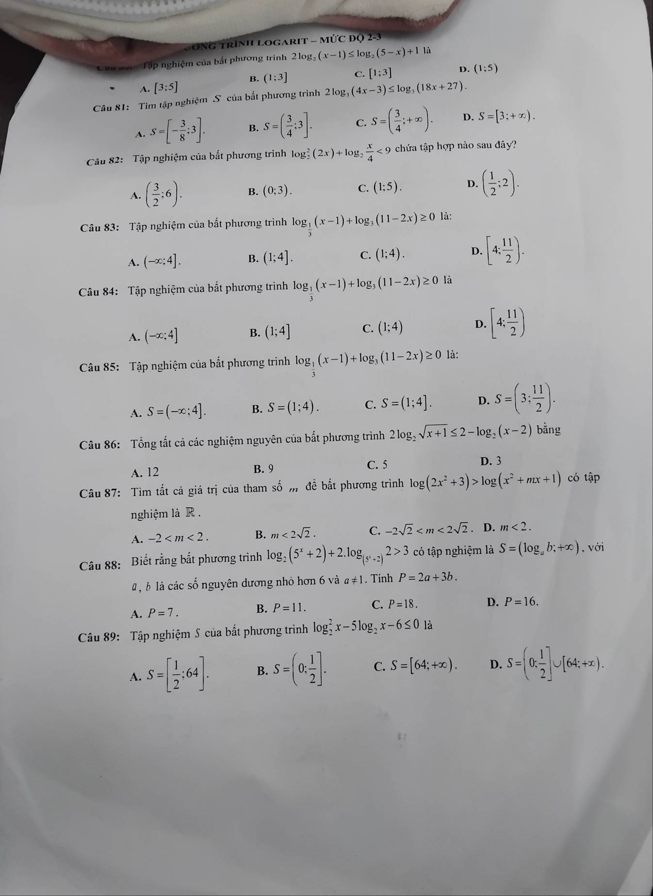 SÔNG trình Logarit - mức độ 2-3
Cáu đốc Tập nghiệm của bắt phương trình 2log _2(x-1)≤ log _2(5-x)+11a
B. (1;3]
C.
A. [3;5] [1;3] D. (1;5)
Câu 81: Tìm tập nghiệm S của bất phương trình 2log, (4x-3)≤ log _3(18x+27).
A. S=[- 3/8 ;3]. B. S=( 3/4 ;3]. C. S=( 3/4 ;+∈fty ). D. S=[3;+∈fty ).
Câu 82: Tập nghiệm của bắt phương trình log _2^(2(2x)+log g frac x)4<9</tex> chứa tập hợp nào sau đây?
A. ( 3/2 ;6).
D.
B. (0;3). C. (1:5). ( 1/2 ;2).
Câu 83: Tập nghiệm của bắt phương trình log _ 1/3 (x-1)+log _3(11-2x)≥ 0 là:
A. (-∈fty :4]. B. (1;4]. C. (1;4). D. [4; 11/2 ).
Câu 84: Tập nghiệm của bất phương trình log _ 1/3 (x-1)+log _3(11-2x)≥ 0 là
A. (-∈fty ;4]
C.
B. (1;4] (1;4)
D. [4; 11/2 )
Câu 85: Tập nghiệm của bất phương trình log _ 1/3 (x-1)+log _3(11-2x)≥ 0 là:
A. S=(-∈fty ;4]. B. S=(1;4). C. S=(1;4]. D. S=(3; 11/2 ).
Câu 86: Tổng tất cả các nghiệm nguyên của bắt phương trình 2log _2sqrt(x+1)≤ 2-log _2(x-2) bằng
A. 12 B. 9
C. 5 D. 3
Câu 87: Tìm tất cả giá trị của tham số m đề bất phương trình log (2x^2+3)>log (x^2+mx+1) có tập
nghiệm là R .
A. -2 B. m<2sqrt(2). C. -2sqrt(2) . D. m<2.
Câu 88: Biết rằng bất phương trình log _2(5^x+2)+2.log _(5^x+2)2>3 có tập nghiệm là S=(log _ab;+∈fty ) , với
4 , b là các số nguyên dương nhỏ hơn 6 và a!= 1. Tính P=2a+3b.
A. P=7.
B. P=11. C. P=18. D. P=16.
Câu 89: Tập nghiệm S của bất phương trình log _2^(2x-5log _2)x-6≤ 0 là
A. S=[ 1/2 ;64]. B. S=(0: 1/2 ]. C. S=[64;+∈fty ). D. S=(0: 1/2 ]∪ [64:+∈fty ).