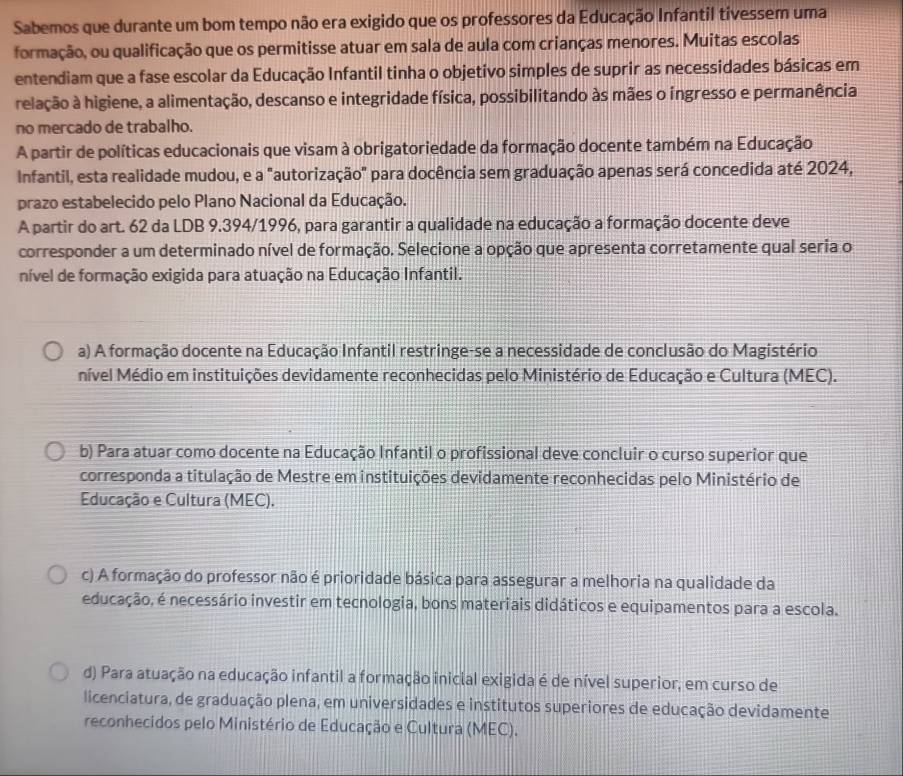 Sabemos que durante um bom tempo não era exigido que os professores da Educação Infantil tivessem uma
formação, ou qualificação que os permitisse atuar em sala de aula com crianças menores. Muitas escolas
entendiam que a fase escolar da Educação Infantil tinha o objetivo simples de suprir as necessidades básicas em
relação à higiene, a alimentação, descanso e integridade física, possibilitando às mães o ingresso e permanência
no mercado de trabalho.
A partir de políticas educacionais que visam à obrigatoriedade da formação docente também na Educação
Infantil, esta realidade mudou, e a "autorização" para docência sem graduação apenas será concedida até 2024,
prazo estabelecido pelo Plano Nacional da Educação.
A partir do art. 62 da LDB 9.394/1996, para garantir a qualidade na educação a formação docente deve
corresponder a um determinado nível de formação. Selecione a opção que apresenta corretamente qual seria o
nível de formação exigida para atuação na Educação Infantil.
a) A formação docente na Educação Infantil restringe-se a necessidade de conclusão do Magistério
nível Médio em instituições devidamente reconhecidas pelo Ministério de Educação e Cultura (MEC).
b) Para atuar como docente na Educação Infantil o profissional deve concluir o curso superior que
corresponda a titulação de Mestre em instituições devidamente reconhecidas pelo Ministério de
Educação e Cultura (MEC).
c) A formação do professor não é prioridade básica para assegurar a melhoria na qualidade da
educação, é necessário investir em tecnologia, bons materiais didáticos e equipamentos para a escola.
d) Para atuação na educação infantil a formação inicial exigida é de nível superior, em curso de
licenciatura, de graduação plena, em universidades e institutos superiores de educação devidamente
reconhecidos pelo Ministério de Educação e Cultura (MEC).