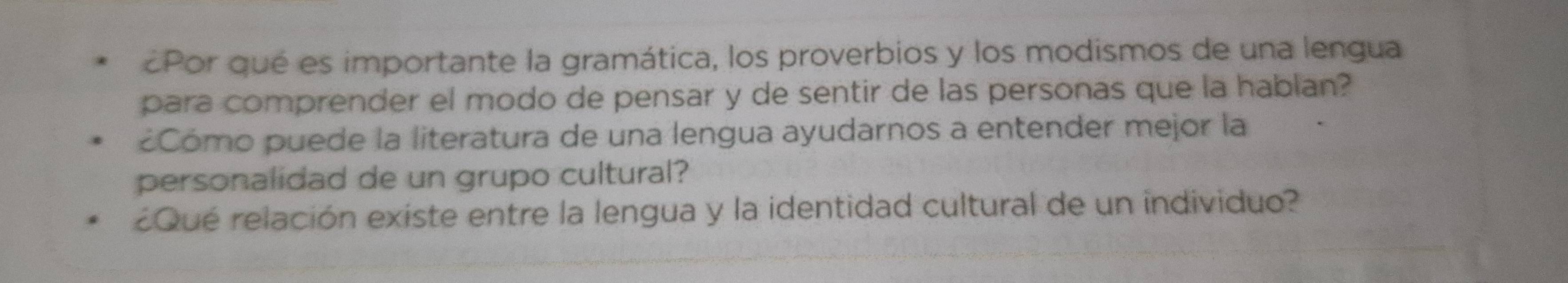 ¿Por qué es importante la gramática, los proverbios y los modismos de una lengua 
para comprender el modo de pensar y de sentir de las personas que la hablan? 
Cómo puede la literatura de una lengua ayudarnos a entender mejor la 
personalidad de un grupo cultural? 
Qué relación existe entre la lengua y la identidad cultural de un individuo?