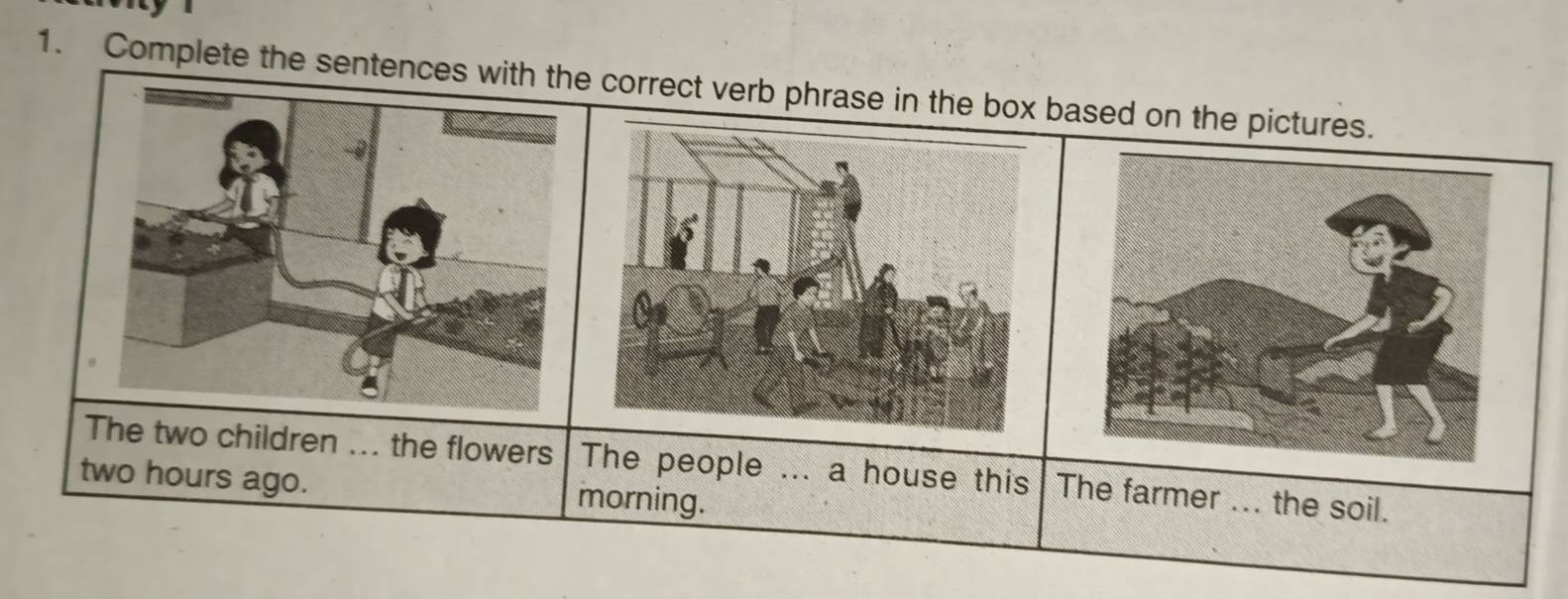 Complete the sentence correct verb phrase in the box based on the pictures. 
The two children ... the flowers The people ... a house this The farmer ... the soil.
two hours ago. morning.