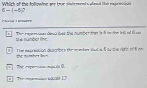 Which of the following are true statements about the expression
6-(-6) 7
Chpose 2 answers:
The expression describes the number that is 0 to the left of θ on
the number line.
The expression describes the number that is θ to the right of 6 on
the number line.
The expression equals 0.
The expression equals 12.