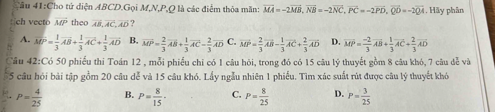 4âu 41:Cho tứ diện ABCD.Gọi M, N, P, Q là các điểm thỏa mãn: vector MA=-2vector MB, vector NB=-2vector NC, vector PC=-2vector PD, vector QD=-2vector QA. Hãy phân
ch vecto vector MP theo vector AB, vector AC, vector AD ?
A. overline MP= 1/3 vector AB+ 1/3 vector AC+ 1/3 vector AD B. vector MP= 2/3 vector AB+ 1/3 vector AC- 2/3 vector AD C. vector MP= 2/3 vector AB- 1/3 vector AC+ 2/3 vector AD D. vector MP= (-2)/3 vector AB+ 1/3 vector AC+ 2/3 vector AD
Câu 42:Có 50 phiếu thi Toán 12 , mỗi phiếu chỉ có 1 câu hỏi, trong đó có 15 câu lý thuyết gồm 8 câu khó, 7 câu dễ và
5 câu hỏi bài tập gồm 20 câu dễ và 15 câu khó. Lấy ngẫu nhiên 1 phiếu. Tìm xác suất rút được câu lý thuyết khó
P= 4/25 
C.
D.
B. P= 8/15 · P= 8/25  P= 3/25 