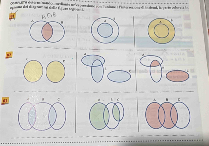 COMPLETA determinando, mediante un’espressione con l'unione e l'intersezione di insiemi, la parte colorata in 
ognuno dei diagrammi delle figure seguenti. 
8
A B 
A
82
A 
A 
B C 
B 
C
83