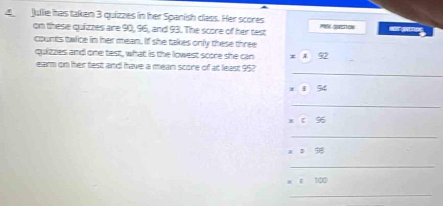 Julle has taken 3 quizzes in her Spanish class. Her scores 
on these quizzes are 90, 96, and 93. The score of her test = 
counts twice in her mean. If she takes only these three 
quizzes and one test, what is the lowest score she can 92
_ 
earn on her test and have a mean score of at least 952
94
_
x c S6
_
x ① S8
_ 
* E 100
_