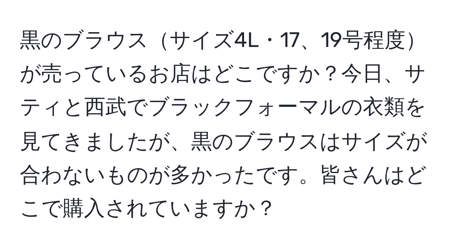 黒のブラウスサイズ4L・17、19号程度が売っているお店はどこですか？今日、サティと西武でブラックフォーマルの衣類を見てきましたが、黒のブラウスはサイズが合わないものが多かったです。皆さんはどこで購入されていますか？