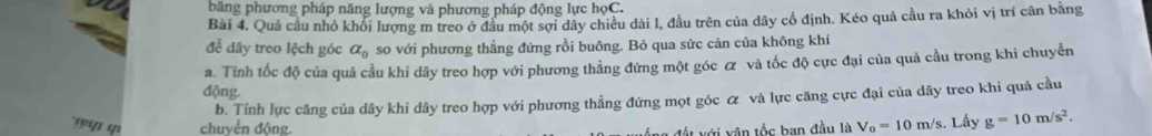 băng phương pháp năng lượng và phương pháp động lực họC. 
Bài 4. Quả cầu nhỏ khổi lượng m treo ở đầu một sợi dây chiều dài l, đầu trên của dây cổ định. Kéo quả cầu ra khỏi vị trí cân bằng 
để dây treo lệch góc alpha _0 so với phương thẳng đứng rồi buông. Bỏ qua sức cản của không khí 
a. Tính tốc độ của quả cầu khi dây treo hợp với phương thằng đứng một góc ơ và tốc độ cực đại của quả cầu trong khi chuyển 
động. 
b. Tính lực căng của dây khi dây treo hợp với phương thẳng đứng mọt góc ơ và lực căng cực đại của dây treo khi quả cầu 
chuyển động. t ới v ân tốc ban đầu là V_0=10m/s s. Lấy g=10m/s^2.