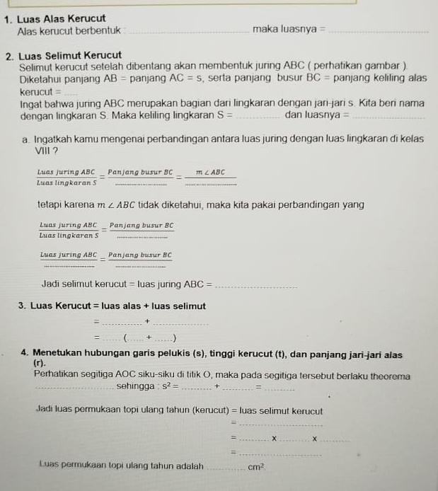 Luas Alas Kerucut
Alas kerucut berbentuk _maka luasnya =_
2. Luas Selimut Kerucut
Selimut kerucut setelah dibentang akan membentuk juring ABC ( perhatikan gambar )
Diketahui panjang AB= panjang AC=s , serla panjang busur BC= panjang keliling alas
kerucut =_
Ingat bahwa juring ABC merupakan bagian dari lingkaran dengan jari-jari s. Kita beri nama
dengan lingkaran S. Maka keliling lingkaran S= _dan luasnya =_
a. Ingatkah kamu mengenai perbandingan antara luas juring dengan luas lingkaran di kelas
VIII ?
 LuasjuringABC/LuaslingkaranS =frac PanjangbusurBC_ =frac m∠ ABC_ 
tetapi karena m∠ ABC tidak diketahui, maka kita pakai perbandingan yang
 LuasjuringABC/LuaslingkaranS =frac PanjangbusurBC_ 
 LuasjuringABC/... = PanjangbusurBC/... 
Jadi selimut keruc t=luasjuring ABC= _
3. Luas Kerucut = luas alas + luas selimut
= _+_
= _C_ + _. )
4. Menetukan hubungan garis pelukis (s), tinggi kerucut (t), dan panjang jari-jari alas
(r).
Perhatikan segitiga AOC siku-siku di titik O, maka pada segitiga tersebut berlaku theorema
_sehingga s^2= _ +_ =_
Jadi luas permukaan topi ulang tahun (kerucut) = luas selimut kerucut
_=
= _x _x_
_=
Luas permukaan topi ulang tahun adalah _ cm^2