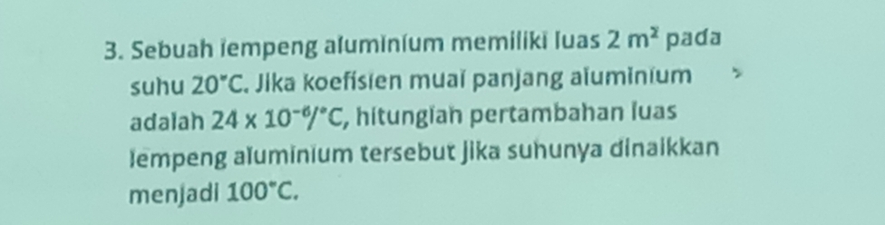 Sebuah iempeng aluminium memiliki luas 2m^2 pada 
suhu 20°C , Jika koefísien muaï panjang aïuminium 
adalah 24* 10^(-6)/^circ C, , hitungian pertambahan luas 
lempeng aïuminium tersebut jika suhunya dinaikkan 
menjadi 100°C.