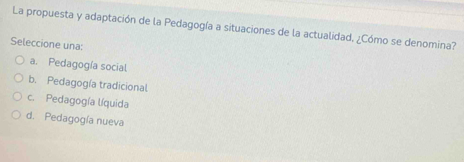 La propuesta y adaptación de la Pedagogía a situaciones de la actualidad, ¿Cómo se denomina?
Seleccione una:
a. Pedagogía social
b. Pedagogía tradicional
c. Pedagogía líquida
d. Pedagogía nueva