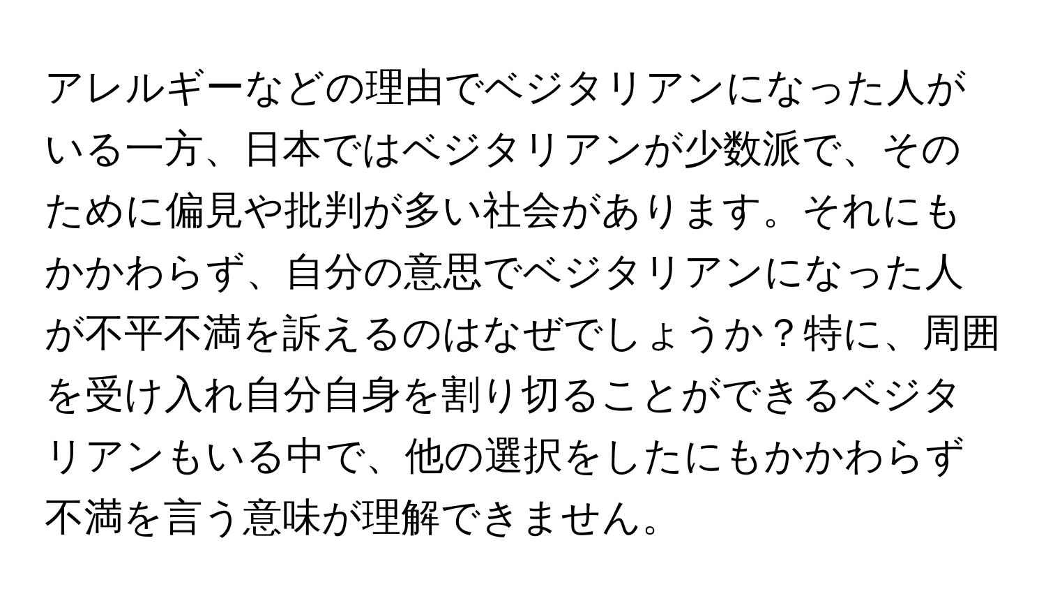 アレルギーなどの理由でベジタリアンになった人がいる一方、日本ではベジタリアンが少数派で、そのために偏見や批判が多い社会があります。それにもかかわらず、自分の意思でベジタリアンになった人が不平不満を訴えるのはなぜでしょうか？特に、周囲を受け入れ自分自身を割り切ることができるベジタリアンもいる中で、他の選択をしたにもかかわらず不満を言う意味が理解できません。