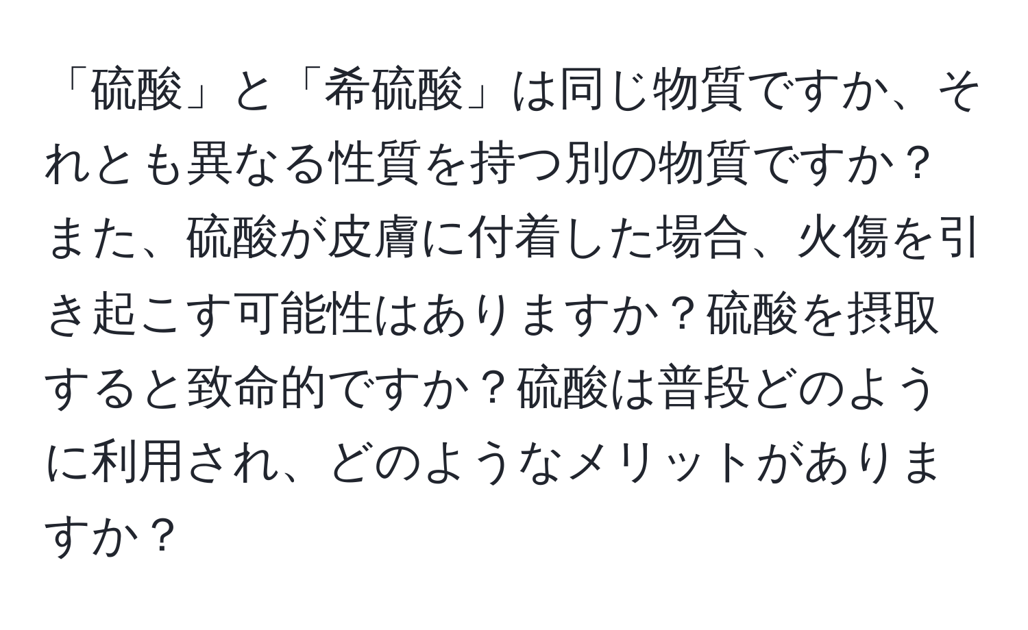 「硫酸」と「希硫酸」は同じ物質ですか、それとも異なる性質を持つ別の物質ですか？また、硫酸が皮膚に付着した場合、火傷を引き起こす可能性はありますか？硫酸を摂取すると致命的ですか？硫酸は普段どのように利用され、どのようなメリットがありますか？