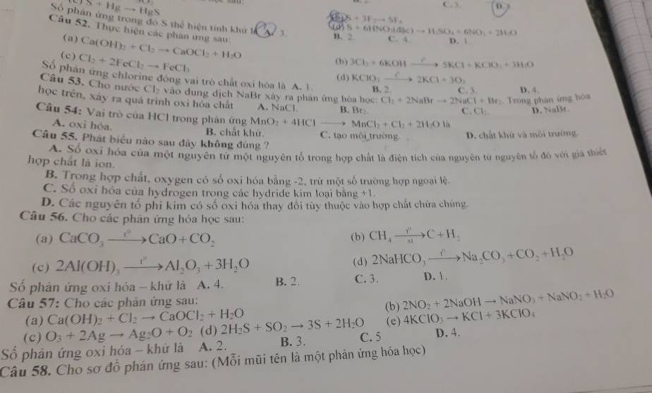 TS+Hgto HgS
C. 3 D.
S+3Fto SF_
Số phản ứng trong đồ S thể hiện tính khu _1C_5 B. 2 5+61fNO_3(d)Oto HSO_4+6NO_3+2NO
Câu 52. Thực hiện các phân ứng sau: Ca(OH)_2+Cl_2to CaOCl_2+H_2O
(a)
C. 4 D. 
(c) Cl_2+2FeCl_2to FeCl_3
(b) 3Cl_2+6KOHxrightarrow ?5KCl+KClO_2+3H_2O
(d) KClO_3xrightarrow C2KCl+3O_2
Số phân ứng chlorine đóng vai trò chất oxi hòa là A. 1. B. 2 C. 3
Câu 53. Cho nước f=x 2 vào đung địch NaBr xây ra phân ứng hòa học: Cl_2+2NaBrto 2NaCl+Br_2 Trong phán ứng hòa D. 4.
học trên, xây ra quá trình oxi hóa chất A. NaCl B. Br:
C. Cl_2. D. NaBr.
Câu 54: Vai trò của HCl trong phản ứng MnO_2+4HClto MnCl_2+Cl_2+2H_2Ol
A. oxi hòa. B. chất khử C. tạo môi trường. D. chất khử và mỗi trường
Câu 55. Phát biểu nào sau đây không đúng ?
A. Số oxỉ hóa của một nguyên tứ một nguyên tổ trong hợp chất là điện tích của nguyên từ nguyên tổ đó với giả thiết
hợp chất là ion.
B. Trong hợp chất, oxygen có số oxi hóa bằng -2, trừ một số trường hợp ngoại lệ.
C. Số oxi hóa của hydrogen trong các hydride kim loại bằng +1.
D. Các nguyên tổ phi kim có số oxi hóa thay đổi tùy thuộc vào hợp chất chứa chúng
Câu 56. Cho các phân ứng hóa học sau:
(a) CaCO_3to CaO+CO_2 (b) CH_4to C+H_2
(c) 2Al(OH)_3xrightarrow I^2Al_2O_3+3H_2O (d) 2NaHCO_3xrightarrow I''Na_2CO_3+CO_2+H_2O
Số phản ứng oxi hóa - khử là A. 4. B. 2. C. 3. D.  
Câu 57: Cho các phản ứng sau:
(a) Ca(OH)_2+Cl_2to CaOCl_2+H_2O (b) 2NO_2+2NaOHto NaNO_3+NaNO_2+H_2O
(c) O_3+2Agto Ag_2O+O_2 (d) 2H_2S+SO_2to 3S+2H_2O (e) 4KClO_3to KCl+3KClO_4
Số phân ứng oxi hóa - khứ là A. 2. B. 3. C. 5 D. 4.
Câu 58. Cho sơ đồ phản ứng sau: (Mỗi mũi tên là một phản ứng hóa học)