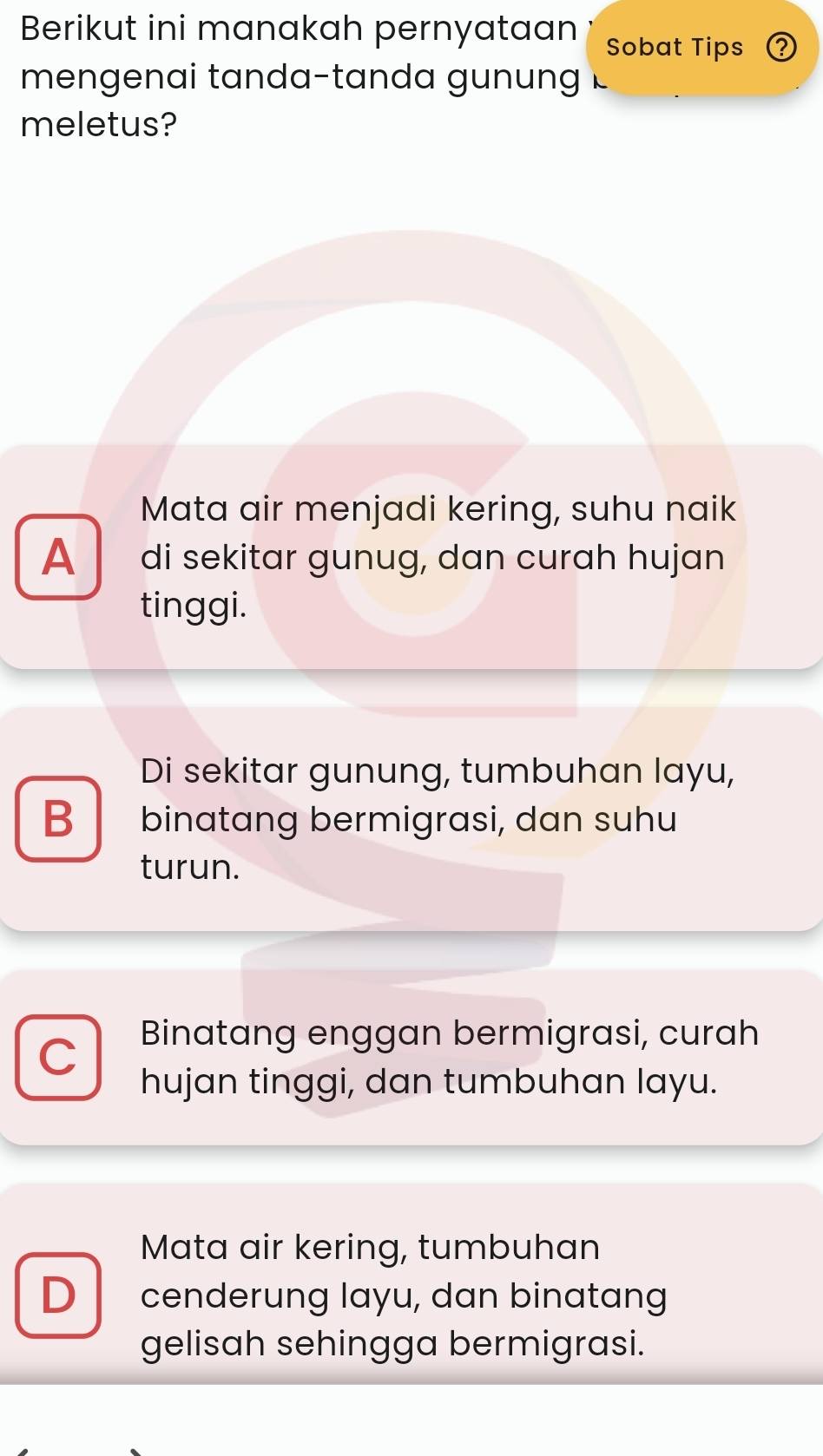 Berikut ini manakah pernyataan Sobat Tips 2
mengen ai tanda-tan d a g 
meletus?
Mata air menjadi kering, suhu naik
A di sekitar gunug, dan curɑh hujɑn
tinggi.
Di sekitar gunung, tumbuhan layu,
B binatang bermigrasi, dan suhu
turun.
C Binatang enggan bermigrasi, curah
hujan tinggi, dan tumbuhan layu.
Mata air kering, tumbuhan
D cenderung layu, dan binatang
gelisah sehingga bermigrasi.