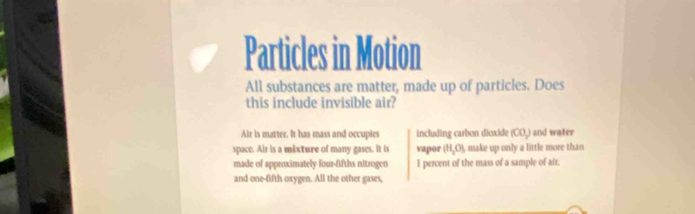 Particles in Motion
All substances are matter, made up of particles. Does
this include invisible air?
Air is matter. It has mass and occupies including carbon dioxide (CO_2) and water
space. Air is a mixture of many gases. It is vapor (H_2O) make up only a little more than
made of approximately four-fifths nitrogen I percent of the mass of a sample of air
and one-fifth oxygen. All the other gases,