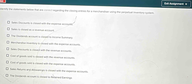 Exit Assignment x
dentify the statements below that are correct regarding the closing entries for a merchandiser using the perpetual inventory system.
Sales Discounts is closed with the expense accounts.
Sales is closed as a revenue account.
The Dividends account is closed to Income Summary.
Merchandise Inventory is closed with the expense accounts.
Sales Discounts is closed with the revenue accounts.
Cost of goods sold is closed with the revenue accounts.
Cost of goods sold is closed with the expense accounts.
Sales Returns and Allowances is closed with the expense accounts.
The Dividends account is closed to Retained Earnings