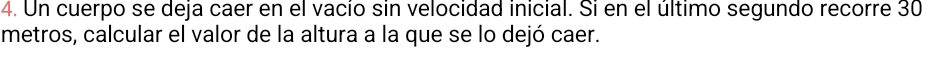 Un cuerpo se deja caer en el vacío sin velocidad inicial. Si en el último segundo recorre 30
metros, calcular el valor de la altura a la que se lo dejó caer.