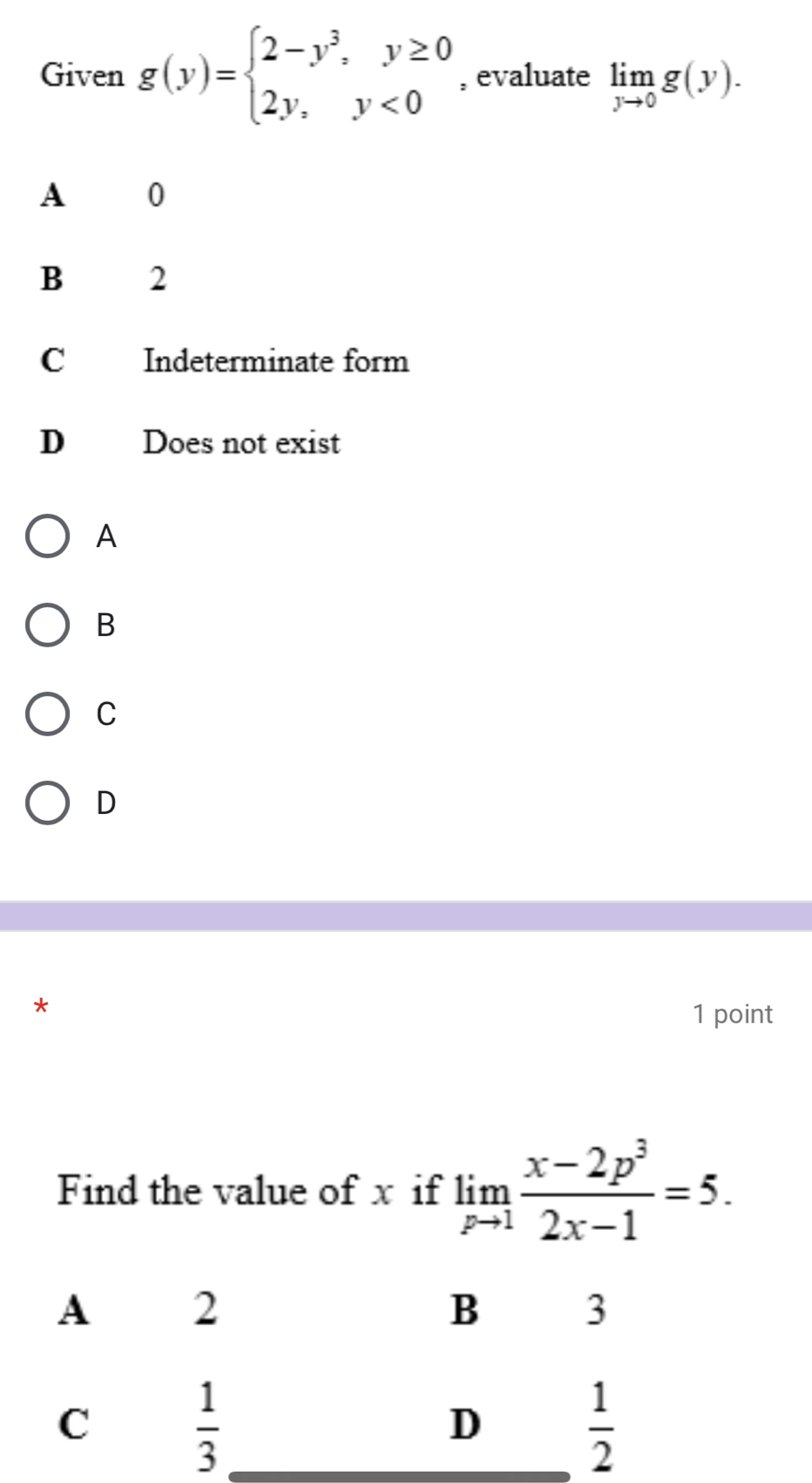 Given g(y)=beginarrayl 2-y^3,y≥ 0 2y,y<0endarray. , evaluate limlimits _yto 0g(y).
A 0
B 2
C Indeterminate form
D Does not exist
A
B
C
D
*
1 point
Find the value of x if limlimits _pto 1 (x-2p^3)/2x-1 =5.