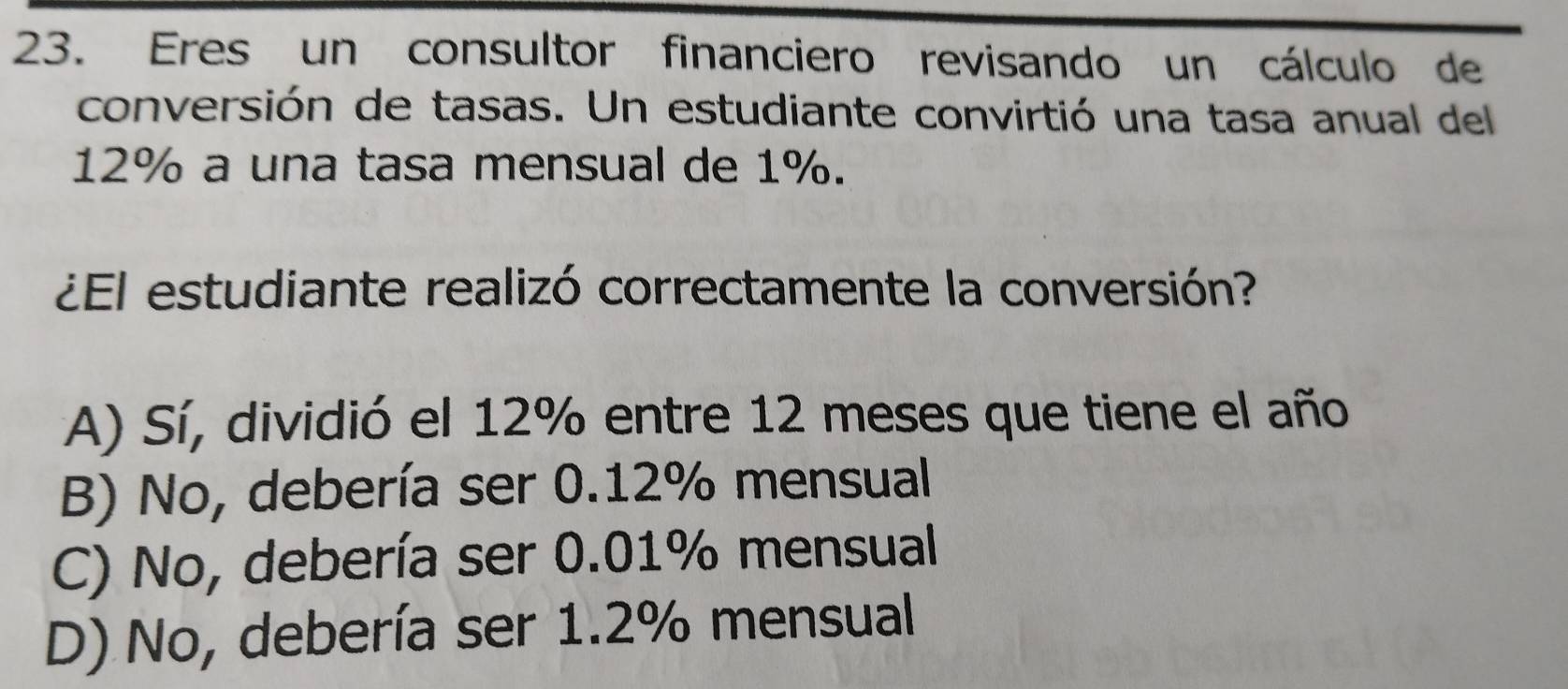 Eres un consultor financiero revisando un cálculo de
conversión de tasas. Un estudiante convirtió una tasa anual del
12% a una tasa mensual de 1%.
¿El estudiante realizó correctamente la conversión?
A) Sí, dividió el 12% entre 12 meses que tiene el año
B) No, debería ser 0.12% mensual
C) No, debería ser 0.01% mensual
D) No, debería ser 1.2% mensual