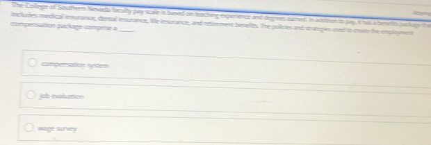 Aterc
The College of Southerm Nesata faculty pay scale is bused on teaching experence and degrees eared. In addition to pay, it his a benefts paclage tha
includes medical insurance, dertall insurance, life insurance, and retrement benefts. The policies and strateges used to ceate the employment
compersation pacíage comprise a_
compersation systen
job exaluation
wage Survey