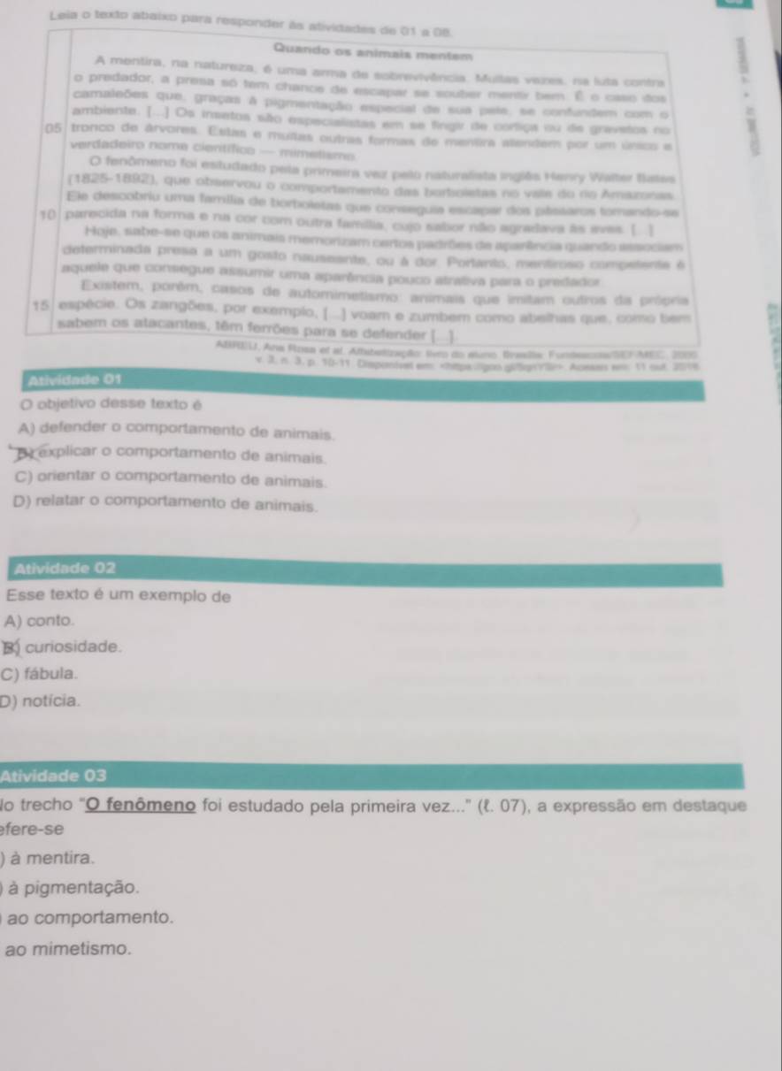 Leia o texto abaixo para responder às atividades de 01 a 0B.
Quando os animais mentem
o predador, a presa só tem chance de escapar se souber mentx bem. É o caso itos .
A mentira, na natureza, é uma arma de sobrevivência. Mullas vazes, na luta contra
camaleões que, graças à pigmentação especial de sua pete, se confundem com o
ambiente. [...] Os insetos são especialiatas em se fingir de corfiça vu de grevstos no
05 tronco de árvores. Estas e muitas outras formas de mentra alendem por um único e
verdadeiro nome científico — mimetismo
O fenômeno foi estudado pela primeira vez pelo naturalista inglês Hanry Walter tiates
(1825-1892), que observou o comportamento das borboletas no vaie do rio Amazonas
Ele descobriu uma familia de borboletas que conseguia escapar dos pássaros torando-se
10 parecida na forma e na cor com outra família, cujo sabor não agradava às avas. [ ]
Hoje, sabe-se que os animais memorizam cartos padrões de aparência quando assocism
determinada presa a um gosto nauseente, ou à dor. Portarto, mentiroso competenta é
aquele que consegue assumir uma aparência pouco atrativa para o predador
Existem, porêm, casos de automimetismo: animais que imitam outros da prócria
15. espécie. Os zangões, por exempio, (...) voam e zumbem como abelhas que, como bem
sabem os atacantes, têm ferrões para se defender [...]
ABFBU, Ana Rosa et al. Athsbettzapõo: liveo do aluno. Bralla: Fundescos/SEF MES, 2000
v. 3. n. 3. p. 10-11. Dimponived em Aceaus e. 11 out 201
Atividade 01
O objetivo desse texto é
A) defender o comportamento de animais.
B explicar o comportamento de animais.
C) orientar o comportamento de animais.
D) relatar o comportamento de animais.
Atividade 02
Esse texto é um exemplo de
A) conto.
B curiosidade.
C) fábula.
D) notícia.
Atividade 03
No trecho "O fenômeno foi estudado pela primeira vez...' (१. 07), a expressão em destaque
fere-se
) à mentira.
) à pigmentação.
ao comportamento.
ao mimetismo.