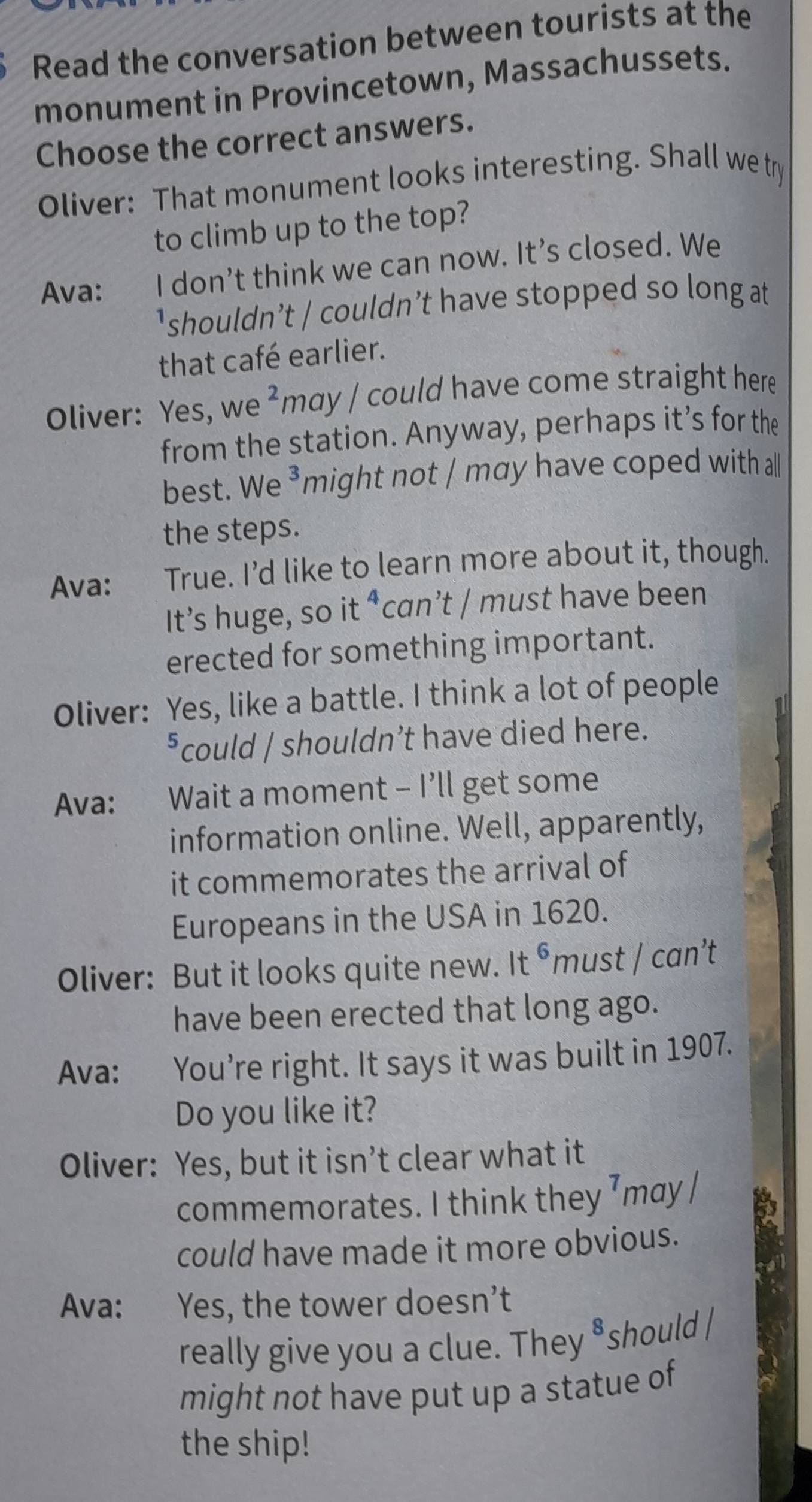 Read the conversation between tourists at the 
monument in Provincetown, Massachussets. 
Choose the correct answers. 
Oliver: That monument looks interesting. Shall we try 
to climb up to the top? 
Ava: I don’t think we can now. It’s closed. We 
'shouldn’t / couldn’t have stopped so long at 
that café earlier. 
Oliver: Yes, we ²may / could have come straight here 
from the station. Anyway, perhaps it’s for the 
best. We ³might not / may have coped with all 
the steps. 
Ava: True. I’d like to learn more about it, though. 
It’s huge, so it ⁴can’t / must have been 
erected for something important. 
Oliver: Yes, like a battle. I think a lot of people 
*could / shouldn’t have died here. 
Ava: Wait a moment - I’ll get some 
information online. Well, apparently, 
it commemorates the arrival of 
Europeans in the USA in 1620. 
Oliver: But it looks quite new. It^6m ust /can't 
have been erected that long ago. 
Ava: You’re right. It says it was built in 1907. 
Do you like it? 
Oliver: Yes, but it isn’t clear what it 
commemorates. I think they ⁷may / 
could have made it more obvious. 
Ava: Yes, the tower doesn’t 
really give you a clue. They ⁸should / 
might not have put up a statue of 
the ship!