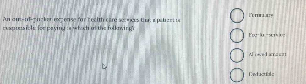 Formulary 
An out-of-pocket expense for health care services that a patient is 
responsible for paying is which of the following? 
Fee-for-service 
Allowed amount 
Deductible