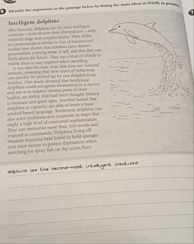 Identify the arguments in the passage below by listing the main ideas as briefly as possible 
7 
Intelligent dolphins 
After humans, dolphins are the most intelligent 
creatures - even cleverer than chimpanzees - with 
relatively large and complex brains. Their ability 
to communicate is similar to that of humans and 
studies have shown that dolphins have distinct 
personalities, a strong sense of self, and that they can 
think about the future. They use a kind of whistle to 
enable them to stay together when travelling. 
It has also become clear that they are 'cultural' 
animals, meaning that new types of behaviour 
can quickly be picked up by one dolphin from 
another. One study showed that bottlenose 
dolphins could recognise themselves in a mirror 
and use it to inspect various parts of their 
bodies, an ability that had been thought limited 
to humans and great apes. Another found that 
dolphins in captivity are able to learn a basic 
symbol-based language. Bottlenose dolphins can 
also solve problems and cooperate in ways that 
imply a high level of emotional sophistication. 
They can memorise more than 100 words and 
respond to commands. Dolphins living off 
Western Australia have learnt to hold sponges 
over their snouts to protect themselves when 
searching for spiny fish on the ocean floor. 
_ 
Nhins are the seco 
_ 
__ 
_ 
_ 
_ 
_