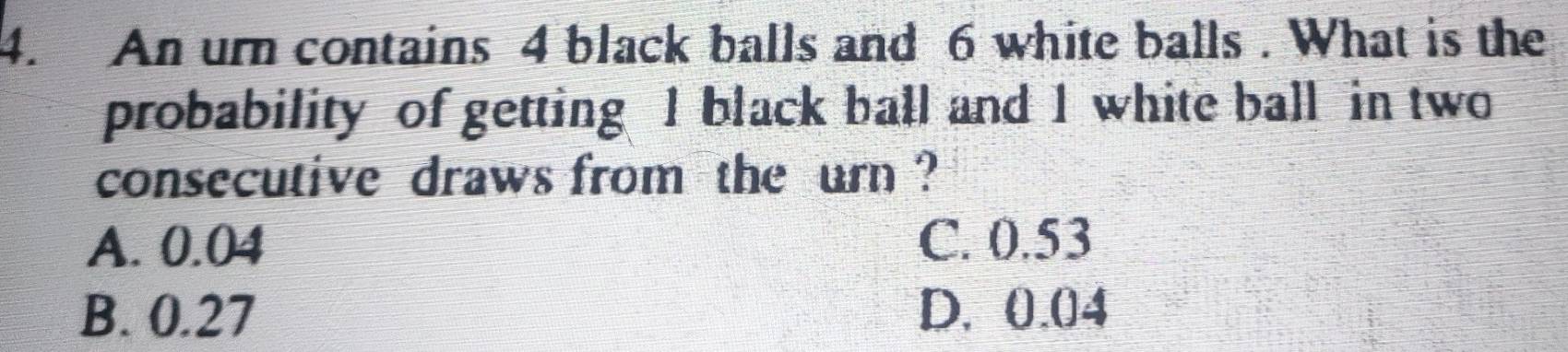 An urn contains 4 black balls and 6 white balls . What is the
probability of getting I black ball and 1 white ball in two
consecutive draws from the urn ?
A. 0.04 C. 0.53
B. 0.27 D. 0.04