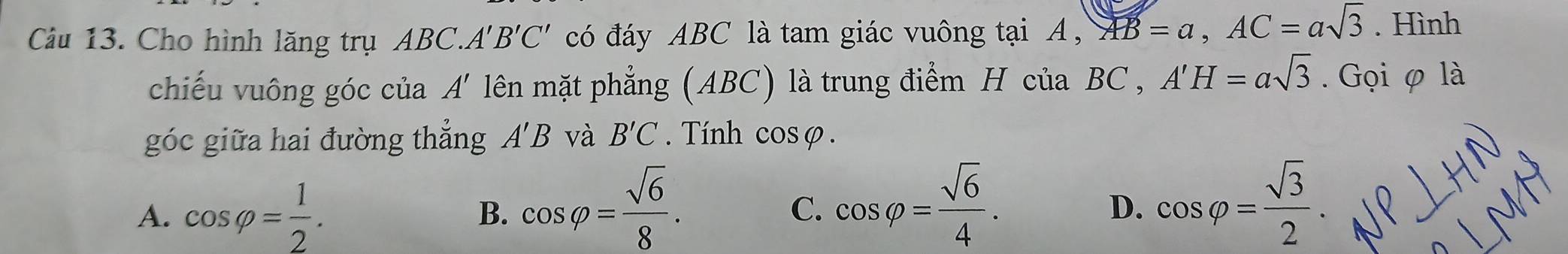 Cho hình lăng trụ ABC ` A'B'C' có đáy ABC là tam giác vuông tại A , AB=a, AC=asqrt(3). Hình
chiếu vuông góc ciaA' lên mặt phẳng (ABC) là trung điểm H của BC , A'H=asqrt(3). Gọi φ là
góc giữa hai đường thẳng A'B và B'C Tính cosφ.
A. cos varphi = 1/2 .
B. cos varphi = sqrt(6)/8 . cos varphi = sqrt(6)/4 . cos varphi = sqrt(3)/2 . 
C.
D.