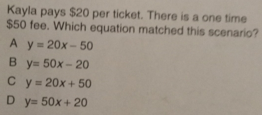 Kayla pays $20 per ticket. There is a one time
$50 fee. Which equation matched this scenario?
A y=20x-50
B y=50x-20
C y=20x+50
D y=50x+20