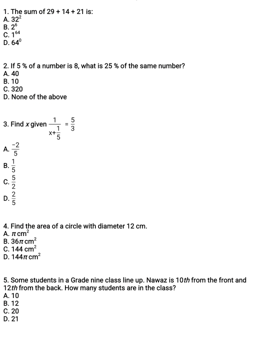 The sum of 29+14+21 is:
A. 32^2
B. 2^6
C. 1^(64)
D. 64°
2. If 5 % of a number is 8, what is 25 % of the same number?
A. 40
B. 10
C. 320
D. None of the above
3. Find x given frac 1x+ 1/5 = 5/3 
A.  (-2)/5 
B.  1/5 
C.  5/2 
D.  2/5 
4. Find the area of a circle with diameter 12 cm.
A. π cm^2
B. 36π cm^2
C. 144cm^2
D. 144π cm^2
5. Some students in a Grade nine class line up. Nawaz is 10th from the front and
12th from the back. How many students are in the class?
A. 10
B. 12
C. 20
D. 21