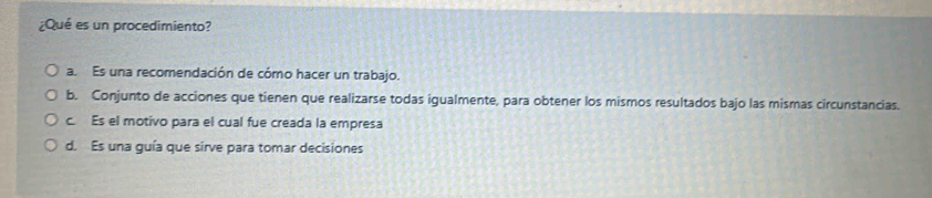 ¿Qué es un procedimiento?
a. Es una recomendación de cómo hacer un trabajo.
b. Conjunto de acciones que tienen que realizarse todas igualmente, para obtener los mismos resultados bajo las mismas circunstancias.
c. Es el motivo para el cual fue creada la empresa
d. Es una guía que sirve para tomar decisiones